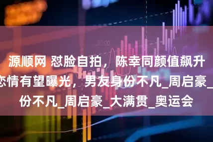源顺网 怼脸自拍，陈幸同颜值飙升，笑容甜美，恋情有望曝光，男友身份不凡_周启豪_大满贯_奥运会