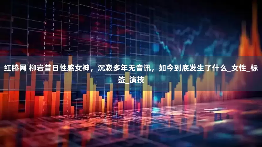 红腾网 柳岩昔日性感女神，沉寂多年无音讯，如今到底发生了什么_女性_标签_演技
