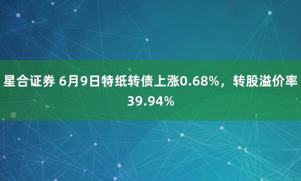 星合证券 6月9日特纸转债上涨0.68%，转股溢价率39.94%