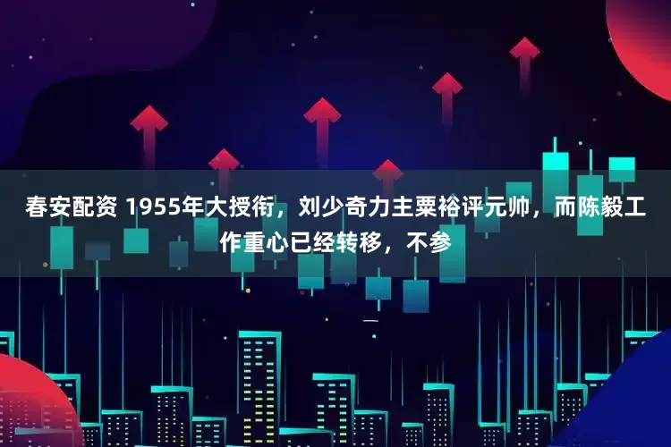 春安配资 1955年大授衔，刘少奇力主粟裕评元帅，而陈毅工作重心已经转移，不参